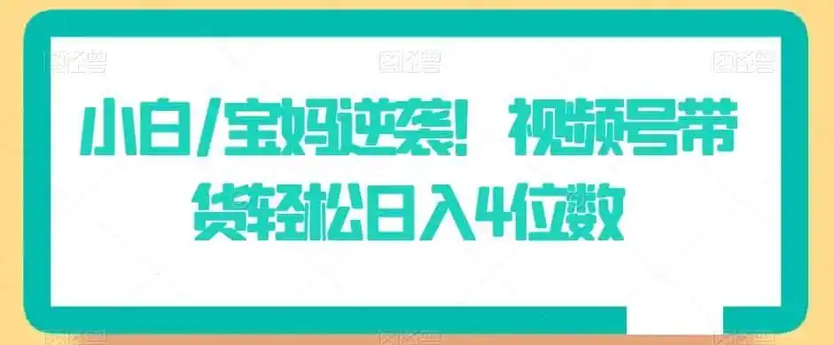 《视频号带货零门槛起号，小白宝妈也能轻松日入4位数》-猴哥资源站